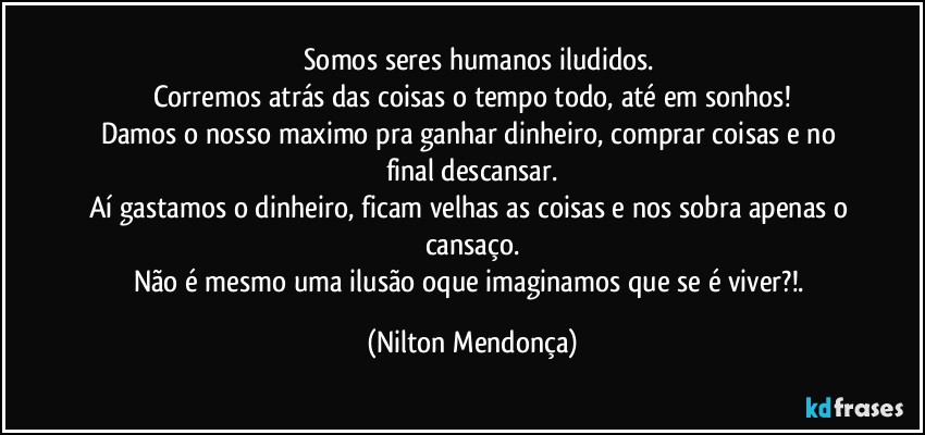 ⁠⁠Somos seres humanos iludidos.
Corremos atrás das coisas o tempo todo, até em sonhos!
Damos o nosso maximo pra ganhar dinheiro, comprar coisas e no final descansar.
Aí gastamos o dinheiro, ficam velhas as coisas e nos sobra apenas o cansaço.
Não é mesmo uma ilusão oque imaginamos que  se é viver?!. (Nilton Mendonça)