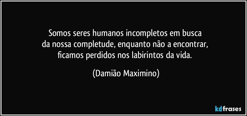 Somos seres humanos incompletos em busca 
da nossa completude, enquanto não a encontrar, 
ficamos perdidos nos labirintos da vida. (Damião Maximino)