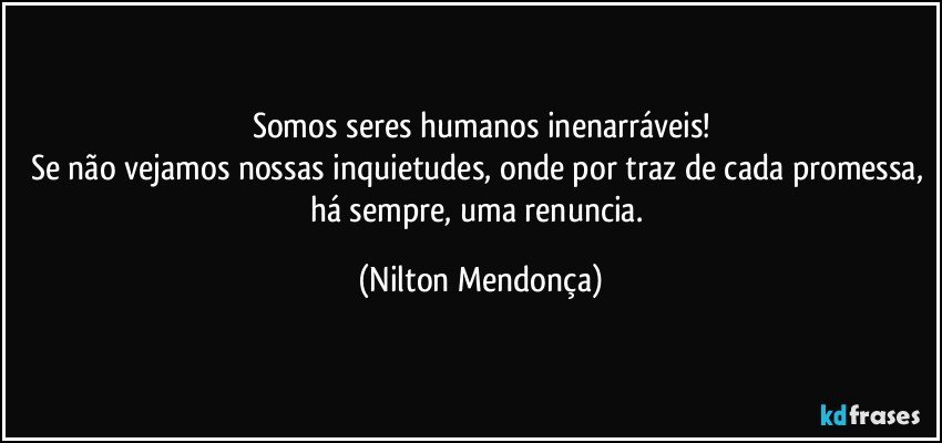 Somos seres humanos inenarráveis!
Se não vejamos nossas inquietudes, onde por traz de cada promessa, há sempre, uma renuncia. (Nilton Mendonça)