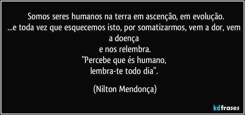 ⁠Somos seres humanos na terra em ascenção, em evolução.
...e toda vez que esquecemos isto, por somatizarmos, vem a dor, vem a doença 
e nos relembra.
"Percebe que és humano, 
lembra-te todo dia". (Nilton Mendonça)