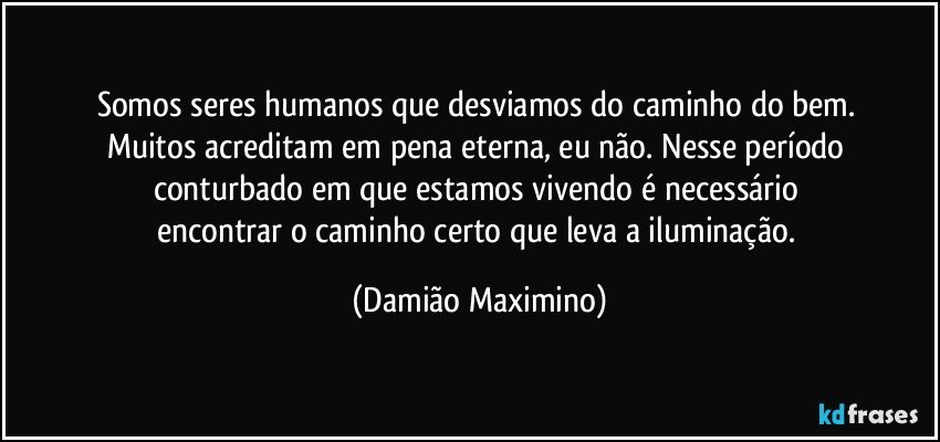 Somos seres humanos que desviamos do caminho do bem. 
Muitos acreditam em pena eterna, eu não. Nesse período 
conturbado em que estamos vivendo é necessário 
encontrar o caminho certo que leva a iluminação. (Damião Maximino)