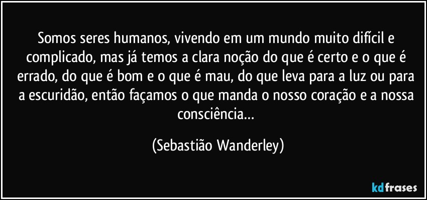 Somos seres humanos, vivendo em um mundo muito difícil e complicado, mas já temos a clara noção do que é certo e o que é errado, do que é bom e o que é mau, do que leva para a luz ou para a escuridão, então façamos o que manda o nosso coração e a nossa consciência… (Sebastião Wanderley)