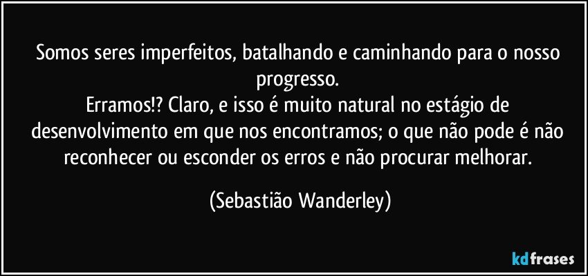 Somos seres imperfeitos, batalhando e caminhando para o nosso progresso. 
Erramos!? Claro, e isso é muito natural no estágio de desenvolvimento em que nos encontramos; o que não pode é não reconhecer ou esconder os erros e não procurar melhorar. (Sebastião Wanderley)