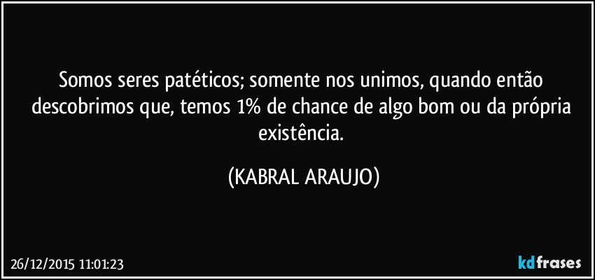 Somos seres patéticos; somente nos unimos, quando então descobrimos que, temos 1% de chance de algo bom ou da própria existência. (KABRAL ARAUJO)