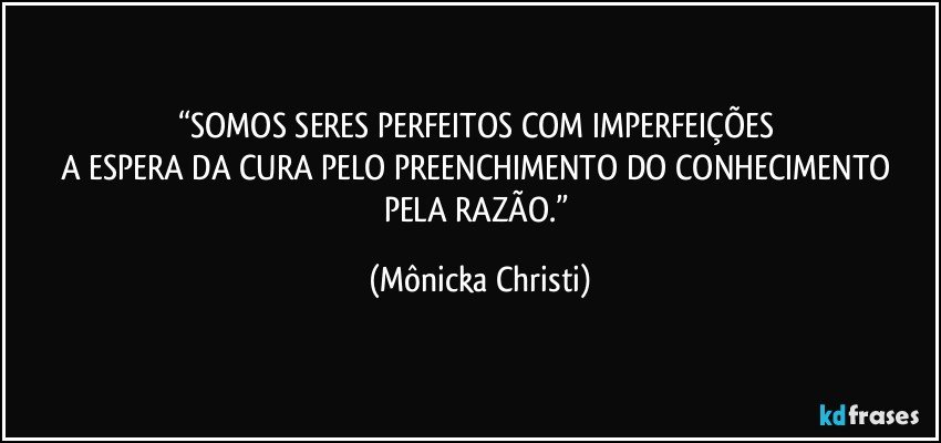 “SOMOS SERES PERFEITOS COM IMPERFEIÇÕES 
A ESPERA DA CURA PELO PREENCHIMENTO DO CONHECIMENTO PELA RAZÃO.” (Mônicka Christi)