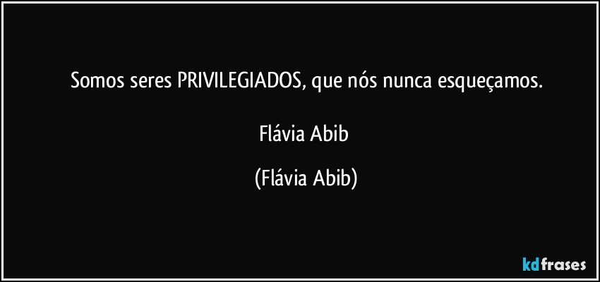 Somos seres PRIVILEGIADOS, que nós nunca esqueçamos.

Flávia Abib (Flávia Abib)