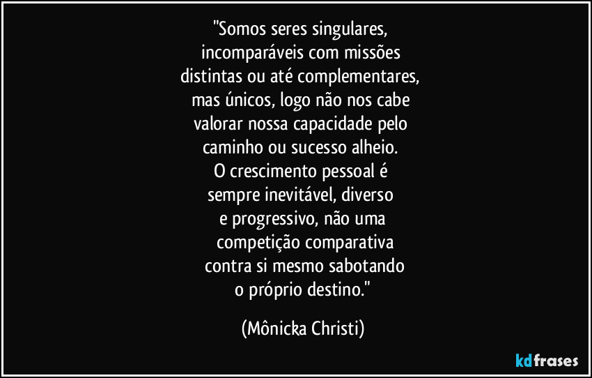 "Somos seres singulares,
incomparáveis com missões
distintas ou até complementares,
mas únicos, logo não nos cabe
valorar nossa capacidade pelo
caminho ou sucesso alheio.
O crescimento pessoal é
sempre inevitável, diverso
e progressivo, não uma
competição comparativa
contra si mesmo sabotando
o próprio destino." (Mônicka Christi)