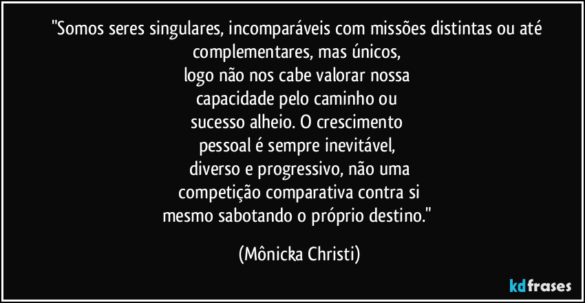 "Somos seres singulares, incomparáveis com missões distintas ou até complementares, mas únicos,
logo não nos cabe valorar nossa
capacidade pelo caminho ou
sucesso alheio. O crescimento
pessoal é sempre inevitável,
diverso e progressivo, não uma
competição comparativa contra si
mesmo sabotando o próprio destino." (Mônicka Christi)