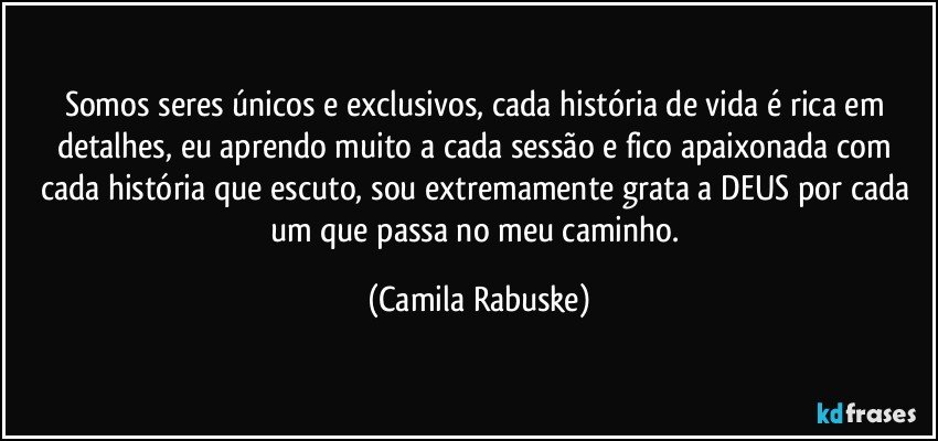 Somos seres únicos e exclusivos, cada história de vida é rica em detalhes, eu aprendo muito a cada sessão e fico apaixonada com cada história que escuto, sou extremamente grata a DEUS por cada um que passa no meu caminho. (Camila Rabuske)