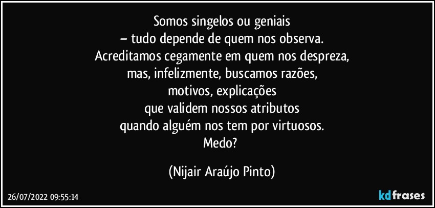 Somos singelos ou geniais
– tudo depende de quem nos observa.
Acreditamos cegamente em quem nos despreza,
mas, infelizmente, buscamos razões,
motivos, explicações
que validem nossos atributos
quando alguém nos tem por virtuosos.
Medo? (Nijair Araújo Pinto)