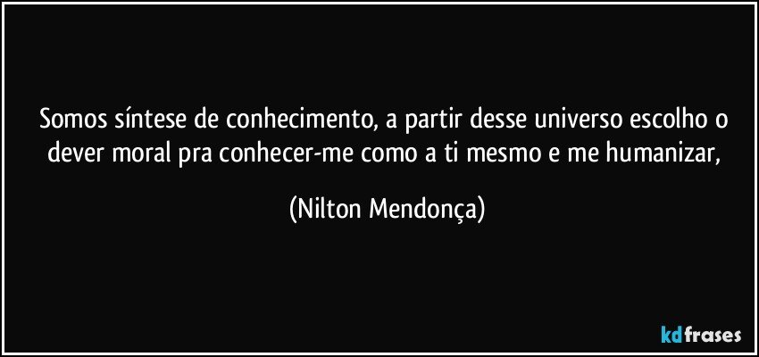 Somos síntese de conhecimento, a partir desse universo escolho o dever moral pra conhecer-me como a ti mesmo e me humanizar, (Nilton Mendonça)