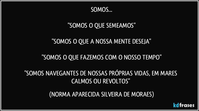 SOMOS...

"SOMOS O QUE SEMEAMOS"

"SOMOS O QUE A NOSSA MENTE DESEJA"

"SOMOS O QUE FAZEMOS COM O NOSSO TEMPO"

"SOMOS NAVEGANTES DE NOSSAS PRÓPRIAS VIDAS, EM MARES CALMOS OU REVOLTOS" (NORMA APARECIDA SILVEIRA DE MORAES)