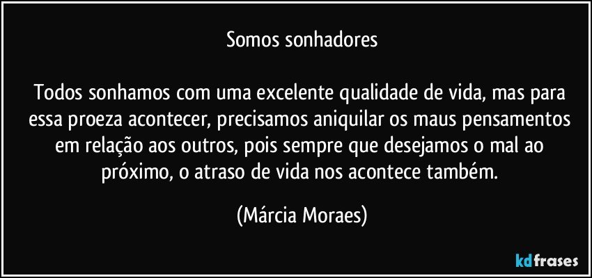 Somos sonhadores

Todos sonhamos com uma excelente qualidade de vida, mas para essa proeza acontecer, precisamos aniquilar os maus pensamentos em relação aos outros, pois sempre que desejamos o mal ao próximo, o atraso de vida nos acontece também. (Márcia Moraes)