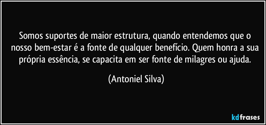 Somos suportes de maior estrutura, quando entendemos que o nosso bem-estar é a fonte de qualquer benefício. Quem honra a sua própria essência, se capacita em ser fonte de milagres ou ajuda. (Antoniel Silva)