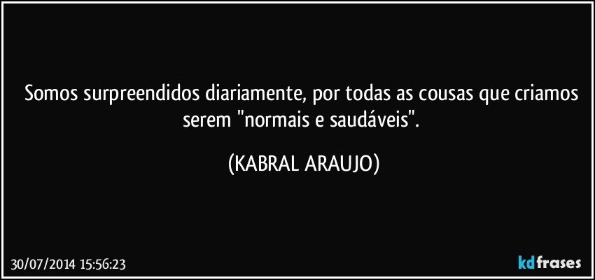 Somos surpreendidos diariamente, por todas as cousas que criamos serem "normais e saudáveis". (KABRAL ARAUJO)