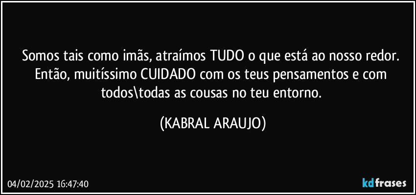 Somos tais como imãs, atraímos TUDO o que está ao nosso redor. Então, muitíssimo CUIDADO com os teus pensamentos e com todos\todas as cousas no teu entorno. (KABRAL ARAUJO)