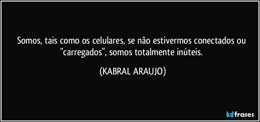 Somos, tais como os celulares, se não estivermos conectados ou "carregados", somos totalmente inúteis. (KABRAL ARAUJO)