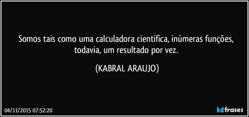 Somos tais como uma calculadora científica, inúmeras funções, todavia,  um resultado por vez. (KABRAL ARAUJO)