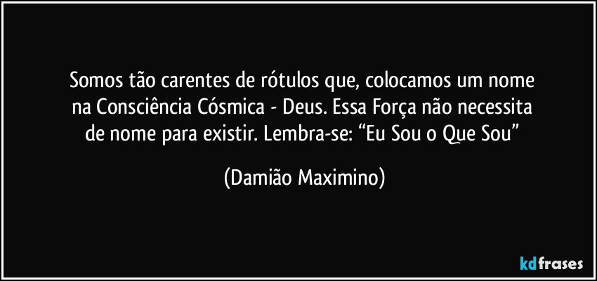 Somos tão carentes de rótulos que, colocamos um nome 
na Consciência Cósmica - Deus. Essa Força não necessita 
de nome para existir. Lembra-se: “Eu Sou o Que Sou” (Damião Maximino)