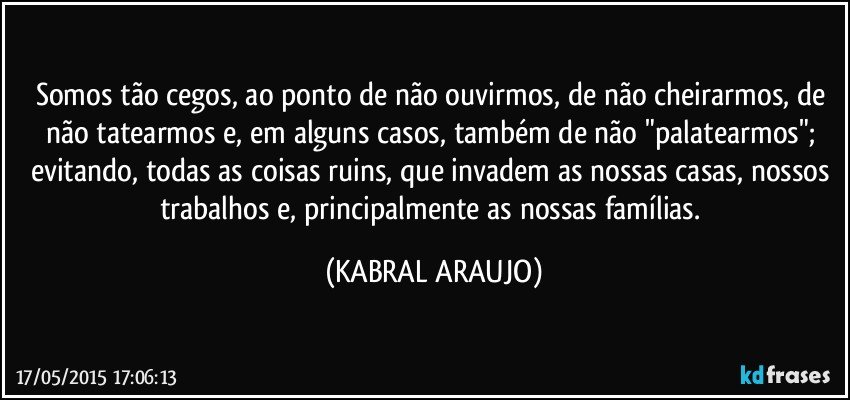 Somos tão cegos, ao ponto de não ouvirmos, de não cheirarmos, de não tatearmos e, em alguns casos, também de não "palatearmos"; evitando, todas as coisas ruins, que invadem as nossas casas, nossos trabalhos e, principalmente as nossas famílias. (KABRAL ARAUJO)
