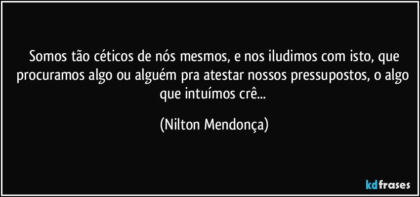 ⁠Somos tão céticos de nós mesmos, e nos iludimos com isto, que procuramos algo ou alguém pra atestar nossos pressupostos, o algo que intuímos crê... (Nilton Mendonça)