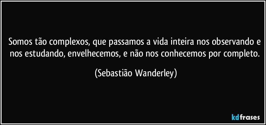 Somos tão complexos, que passamos a vida inteira nos observando e nos estudando, envelhecemos, e não nos conhecemos por completo. (Sebastião Wanderley)