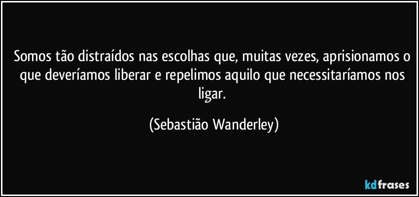 Somos tão distraídos nas escolhas que, muitas vezes, aprisionamos o que deveríamos liberar e repelimos aquilo que necessitaríamos nos ligar. (Sebastião Wanderley)