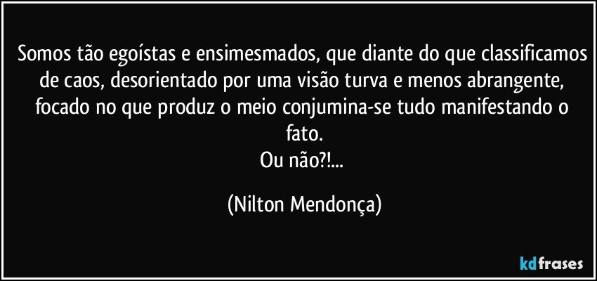 Somos tão egoístas e ensimesmados, que diante do que classificamos de caos, desorientado por uma visão turva e menos abrangente, focado no que produz o meio conjumina-se tudo manifestando o fato.
Ou não?!... (Nilton Mendonça)