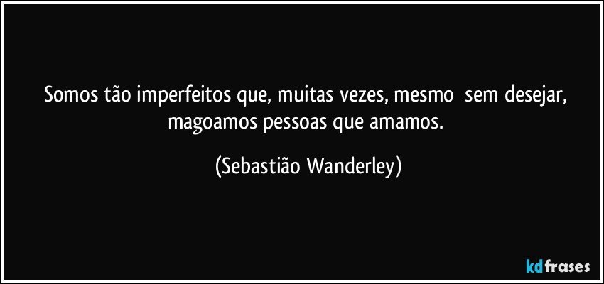 Somos tão imperfeitos que, muitas vezes, mesmo sem desejar, magoamos pessoas que amamos. (Sebastião Wanderley)