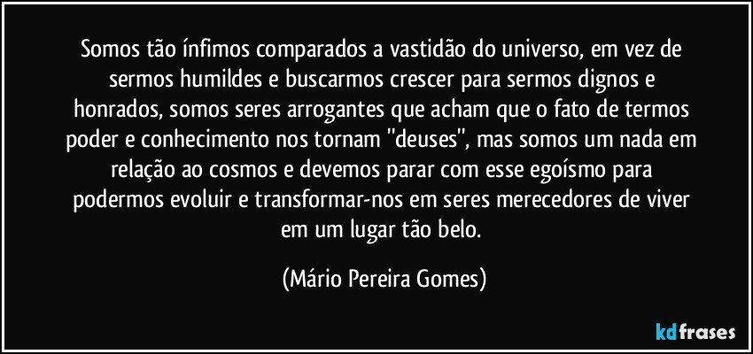 Somos tão ínfimos comparados a vastidão do universo, em vez de sermos humildes e buscarmos crescer para sermos dignos e honrados, somos seres arrogantes que acham que o fato de termos poder e conhecimento nos tornam ''deuses'', mas somos um nada em relação ao cosmos e devemos parar com esse egoísmo para podermos evoluir e transformar-nos em seres merecedores de viver em um lugar tão belo. (Mário Pereira Gomes)