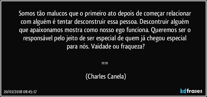 Somos tão malucos que o primeiro ato depois de começar relacionar com alguém é tentar desconstruir essa pessoa. Descontruir alguém que apaixonamos mostra como nosso ego funciona. Queremos ser o responsável pelo jeito de ser especial de quem já chegou especial para nós. Vaidade ou fraqueza?

== (Charles Canela)