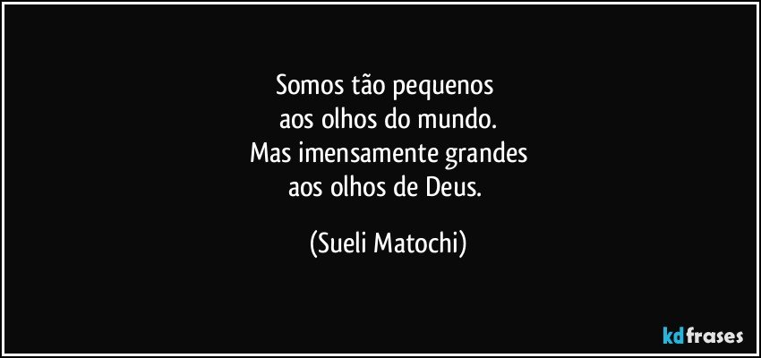 Somos tão pequenos 
aos olhos do mundo.
Mas imensamente grandes
aos olhos de Deus. (Sueli Matochi)