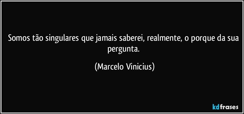 Somos tão singulares que jamais saberei, realmente, o porque da sua pergunta. (Marcelo Vinicius)