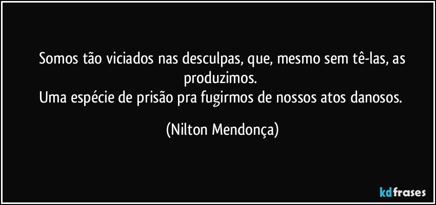 ⁠Somos tão viciados nas desculpas, que, mesmo sem tê-las, as produzimos. 
Uma espécie de prisão pra fugirmos de nossos atos danosos. (Nilton Mendonça)