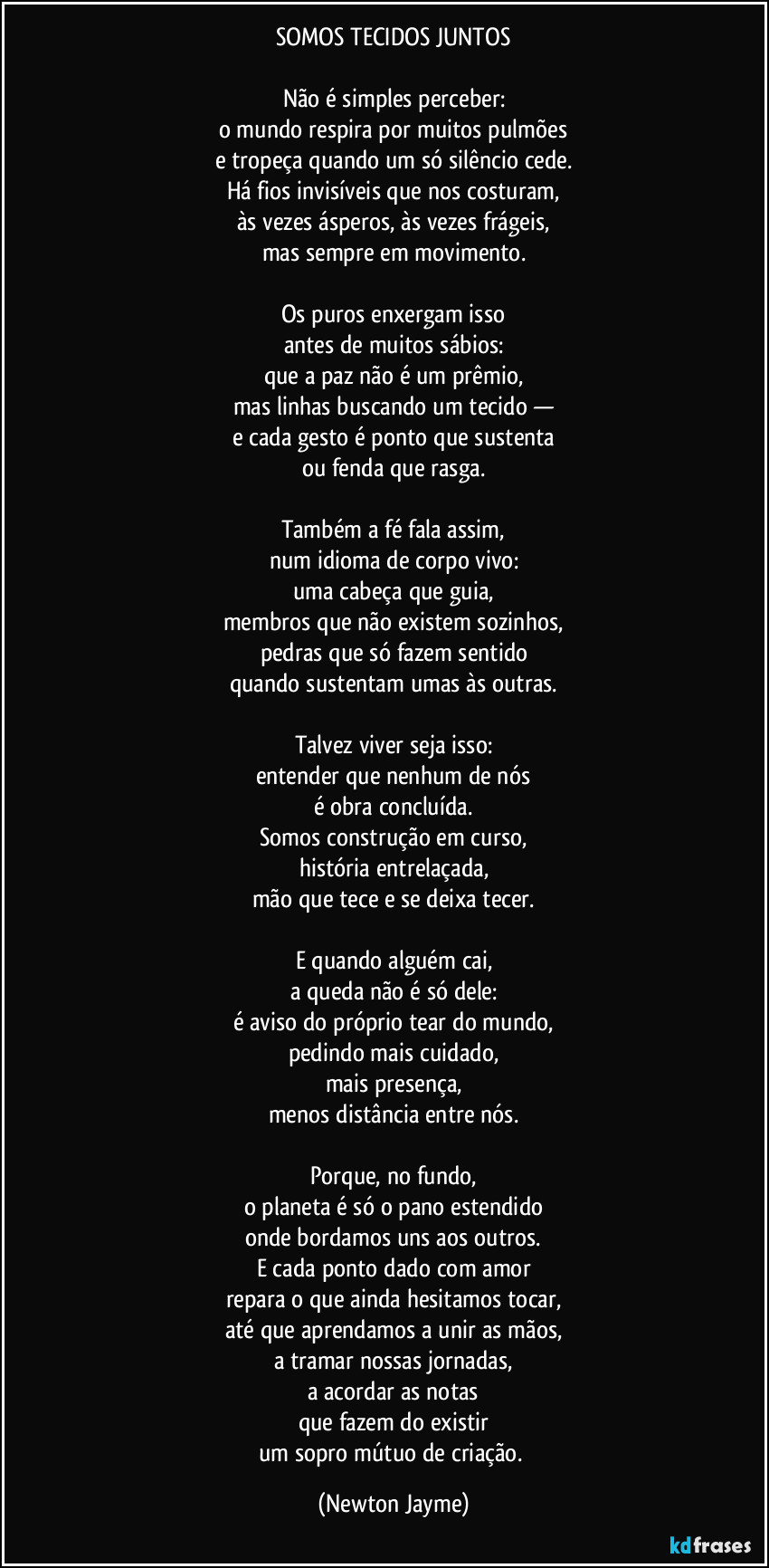 SOMOS TECIDOS JUNTOS

Não é simples perceber:
o mundo respira por muitos pulmões
e tropeça quando um só silêncio cede.
Há fios invisíveis que nos costuram,
às vezes ásperos, às vezes frágeis,
mas sempre em movimento.

Os puros enxergam isso
antes de muitos sábios:
que a paz não é um prêmio,
mas linhas buscando um tecido —
e cada gesto é ponto que sustenta
ou fenda que rasga.

Também a fé fala assim,
num idioma de corpo vivo:
uma cabeça que guia,
membros que não existem sozinhos,
pedras que só fazem sentido
quando sustentam umas às outras.

Talvez viver seja isso:
entender que nenhum de nós
é obra concluída.
Somos construção em curso,
história entrelaçada,
mão que tece e se deixa tecer.

E quando alguém cai,
a queda não é só dele:
é aviso do próprio tear do mundo,
pedindo mais cuidado,
mais presença,
menos distância entre nós.

Porque, no fundo,
o planeta é só o pano estendido
onde bordamos uns aos outros.
E cada ponto dado com amor
repara o que ainda hesitamos tocar,
até que aprendamos a unir as mãos,
a tramar nossas jornadas,
a acordar as notas
que fazem do existir
um sopro mútuo de criação. (Newton Jayme)