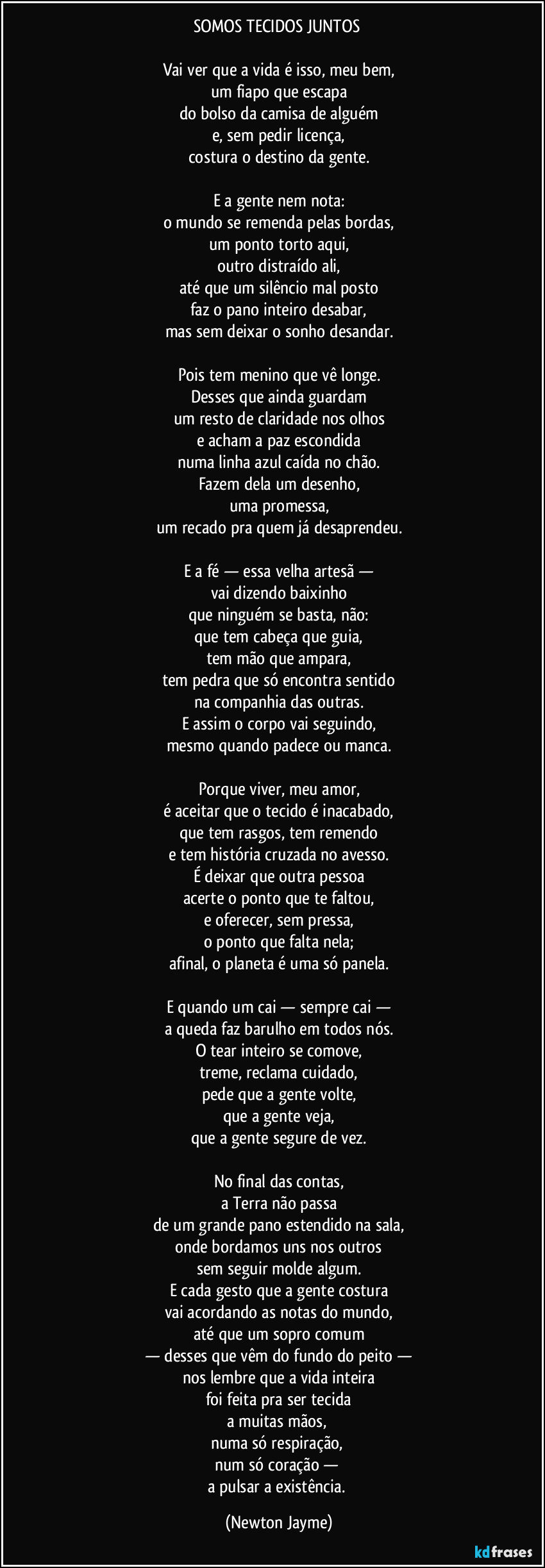 SOMOS TECIDOS JUNTOS
Vai ver que a vida é isso, meu bem,
um fiapo que escapa
do bolso da camisa de alguém
e, sem pedir licença,
costura o destino da gente.
E a gente nem nota:
o mundo se remenda pelas bordas,
um ponto torto aqui,
outro distraído ali,
até que um silêncio mal posto
faz o pano inteiro desabar,
mas sem deixar o sonho desandar.
Pois tem menino que vê longe.
Desses que ainda guardam
um resto de claridade nos olhos
e acham a paz escondida
numa linha azul caída no chão.
Fazem dela um desenho,
uma promessa,
um recado pra quem já desaprendeu.
E a fé — essa velha artesã —
vai dizendo baixinho
que ninguém se basta, não:
que tem cabeça que guia,
tem mão que ampara,
tem pedra que só encontra sentido
na companhia das outras.
E assim o corpo vai seguindo,
mesmo quando padece ou manca.
Porque viver, meu amor,
é aceitar que o tecido é inacabado,
que tem rasgos, tem remendo
e tem história cruzada no avesso.
É deixar que outra pessoa
acerte o ponto que te faltou,
e oferecer, sem pressa,
o ponto que falta nela;
afinal, o planeta é uma só panela.
E quando um cai — sempre cai —
a queda faz barulho em todos nós.
O tear inteiro se comove,
treme, reclama cuidado,
pede que a gente volte,
que a gente veja,
que a gente segure de vez.
No final das contas,
a Terra não passa
de um grande pano estendido na sala,
onde bordamos uns nos outros
sem seguir molde algum.
E cada gesto que a gente costura
vai acordando as notas do mundo,
até que um sopro comum
— desses que vêm do fundo do peito —
nos lembre que a vida inteira
foi feita pra ser tecida
a muitas mãos,
numa só respiração,
num só coração —
a pulsar a existência. (Newton Jayme)