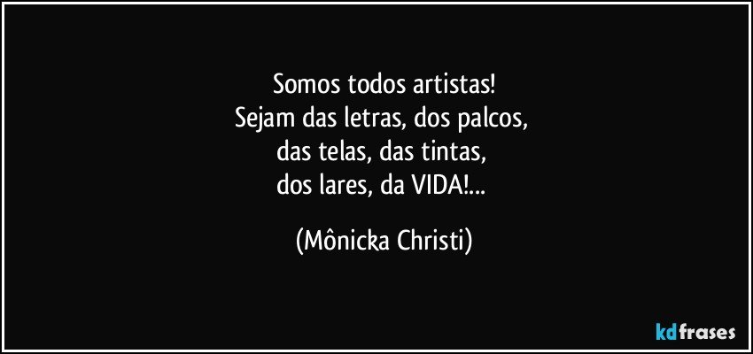 Somos todos artistas!
Sejam das letras, dos palcos, 
das telas, das tintas, 
dos lares, da VIDA!... (Mônicka Christi)