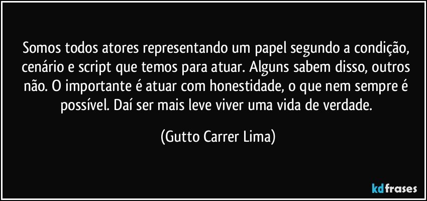 Somos todos atores representando um papel segundo a condição, cenário e script que temos para atuar. Alguns sabem disso, outros não. O importante é atuar com honestidade, o que nem sempre é possível. Daí ser mais leve viver uma vida de verdade. (Gutto Carrer Lima)