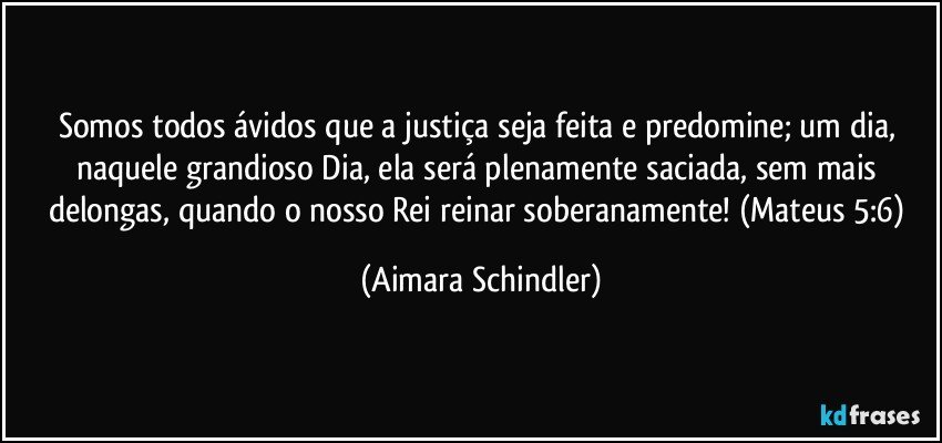 Somos todos ávidos que a justiça seja feita e predomine; um dia, naquele grandioso Dia,  ela será plenamente saciada, sem mais delongas, quando o nosso Rei reinar soberanamente! (Mateus 5:6) (Aimara Schindler)