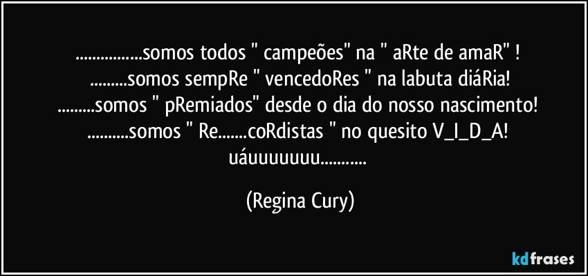 ...somos todos " campeões" na " aRte de amaR" ! 
...somos sempRe " vencedoRes " na labuta diáRia!
...somos " pRemiados" desde o dia do nosso nascimento! 
...somos " Re...coRdistas " no quesito V_I_D_A! 
uáuuuuuuu... (Regina Cury)