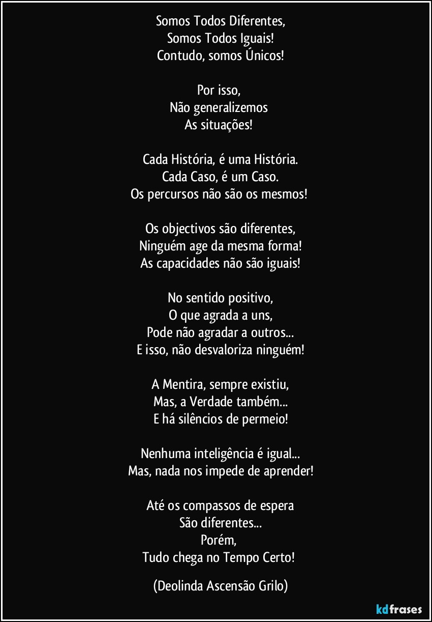 Somos Todos Diferentes,
Somos Todos Iguais!
Contudo, somos Únicos!

Por isso, 
Não generalizemos 
As situações! 

Cada História, é uma História.
Cada Caso, é um Caso.
Os percursos não são os mesmos! 

Os objectivos são diferentes,
Ninguém age da mesma forma!
As capacidades não são iguais!

No sentido positivo,
O que agrada a uns,
Pode não agradar a outros...
E isso, não desvaloriza ninguém!

A Mentira, sempre existiu,
Mas, a Verdade também...
E há silêncios de permeio!

Nenhuma inteligência é igual...
Mas, nada nos impede de aprender!

Até os compassos de espera
São diferentes...
Porém, 
Tudo chega no Tempo Certo! (Deolinda Ascensão Grilo)