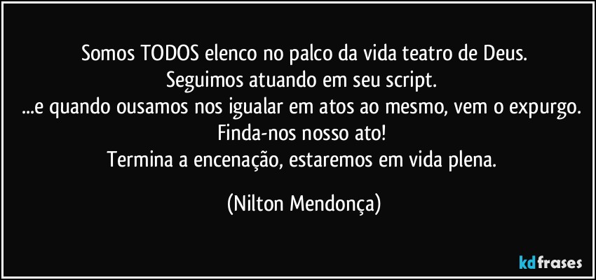 Somos TODOS elenco no palco da vida teatro de Deus.
Seguimos atuando em seu script. 
...e quando ousamos nos igualar em atos ao mesmo, vem o expurgo. 
Finda-nos nosso ato! 
Termina a encenação, estaremos em vida plena. (Nilton Mendonça)