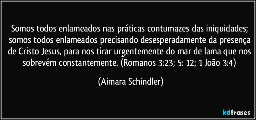 Somos todos enlameados nas práticas contumazes das iniquidades; somos todos enlameados precisando desesperadamente da presença de Cristo Jesus, para nos tirar urgentemente do mar de lama que nos sobrevém constantemente.  (Romanos 3:23;  5: 12; 1 João 3:4) (Aimara Schindler)