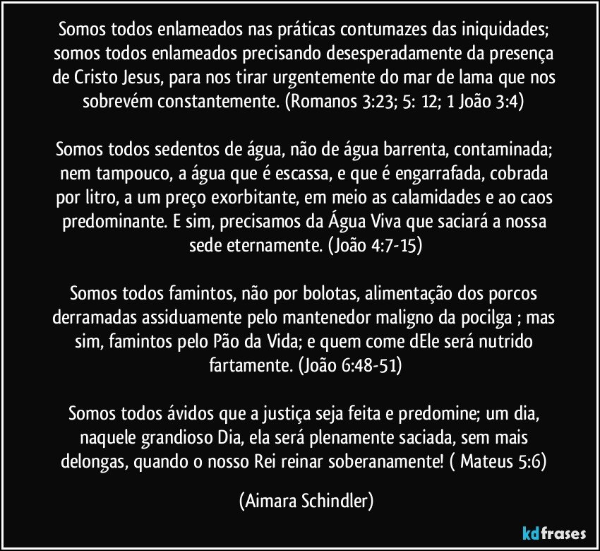 Somos todos enlameados nas práticas contumazes das iniquidades; somos todos enlameados precisando desesperadamente da presença de Cristo Jesus, para nos tirar urgentemente do mar de lama que nos sobrevém constantemente.  (Romanos 3:23;  5: 12; 1 João 3:4) 

Somos todos sedentos de água, não de água barrenta, contaminada; nem tampouco, a água que é escassa, e que é  engarrafada, cobrada por litro, a um preço exorbitante, em meio as calamidades e  ao caos predominante. E sim, precisamos da Água Viva que saciará a nossa sede eternamente. (João 4:7-15)

Somos todos famintos, não por bolotas, alimentação dos porcos derramadas assiduamente pelo mantenedor maligno da pocilga ; mas sim, famintos pelo Pão da Vida; e quem come dEle será nutrido fartamente. (João 6:48-51)

Somos todos ávidos que a justiça seja feita e predomine; um dia, naquele grandioso Dia,  ela será plenamente saciada, sem mais delongas, quando o nosso Rei reinar soberanamente! ( Mateus 5:6) (Aimara Schindler)