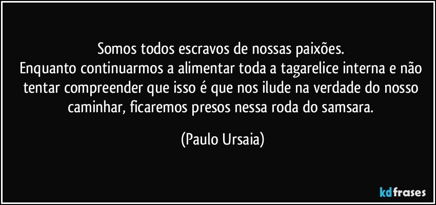 Somos todos escravos de nossas paixões. 
Enquanto continuarmos a alimentar toda a tagarelice interna e não tentar compreender que isso é que nos ilude na verdade do nosso caminhar, ficaremos presos nessa roda do samsara. (Paulo Ursaia)