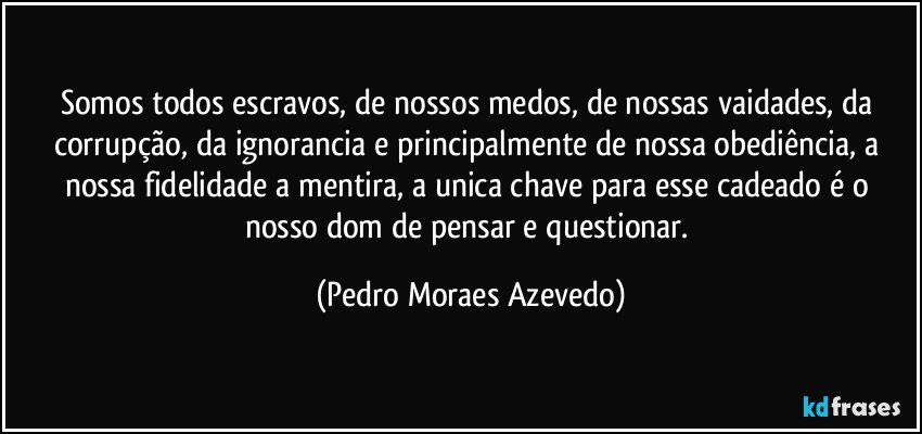 Somos todos escravos, de nossos medos, de nossas vaidades, da corrupção, da ignorancia e principalmente de nossa obediência, a nossa fidelidade a mentira, a unica chave para esse cadeado é o nosso dom de pensar e questionar. (Pedro Moraes Azevedo)