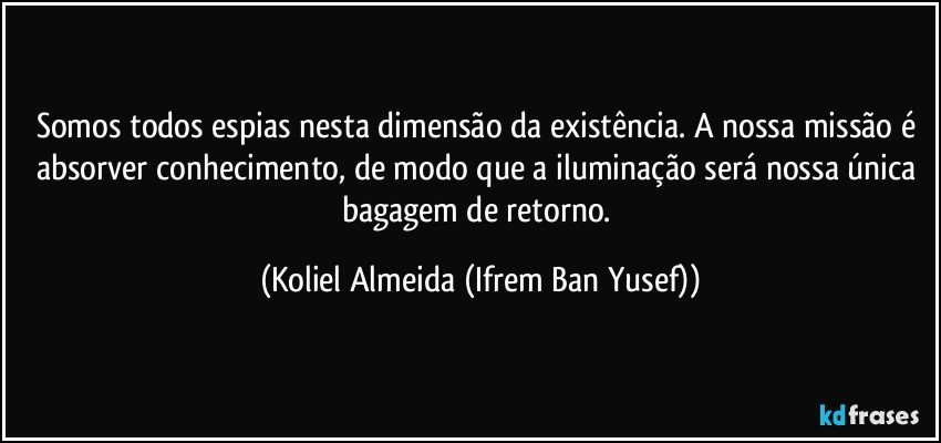 Somos todos espias nesta dimensão da existência. A nossa missão é absorver conhecimento, de modo que a iluminação será nossa única bagagem de retorno. (Koliel Almeida (Ifrem Ban Yusef))