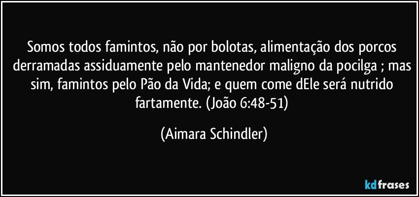 Somos todos famintos, não por bolotas, alimentação dos porcos derramadas assiduamente pelo mantenedor maligno da pocilga ; mas sim, famintos pelo Pão da Vida; e quem come dEle será nutrido fartamente. (João 6:48-51) (Aimara Schindler)