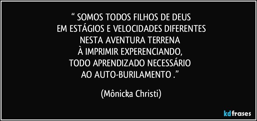 “ SOMOS TODOS FILHOS DE DEUS
EM ESTÁGIOS E VELOCIDADES DIFERENTES
NESTA AVENTURA TERRENA 
À IMPRIMIR EXPERENCIANDO, 
TODO APRENDIZADO NECESSÁRIO 
AO AUTO-BURILAMENTO .” (Mônicka Christi)