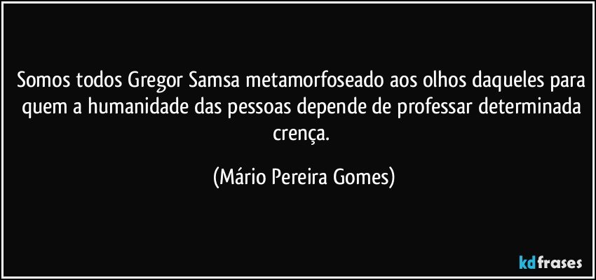 Somos todos Gregor Samsa metamorfoseado aos olhos daqueles para quem a humanidade das pessoas depende de professar determinada crença. (Mário Pereira Gomes)